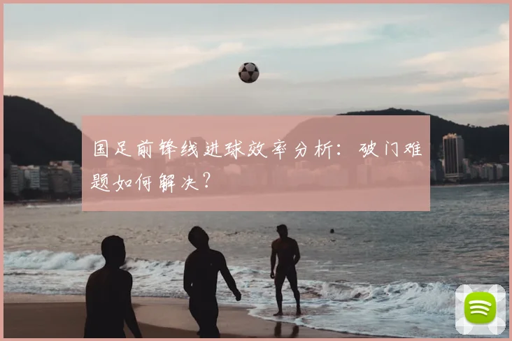 国足前锋线进球效率分析：破门难题如何解决？