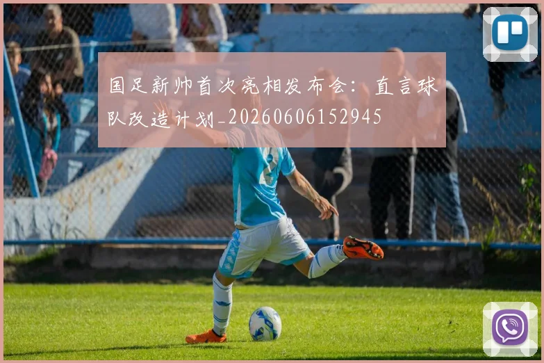 国足新帅首次亮相发布会：直言球队改造计划_20260606152945