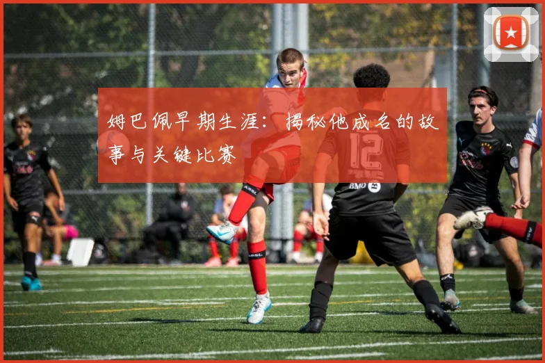 姆巴佩早期生涯:揭秘他成名的故事与关键比赛
