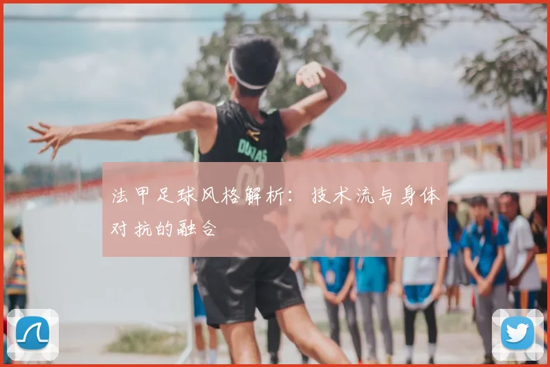法甲足球风格解析：技术流与身体对抗的融合