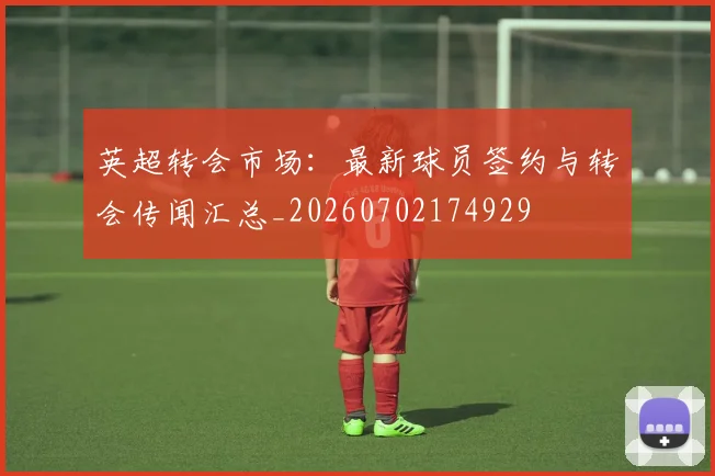 英超转会市场：最新球员签约与转会传闻汇总_20260702174929