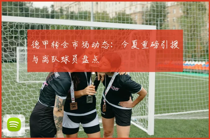 德甲转会市场动态：今夏重磅引援与离队球员盘点