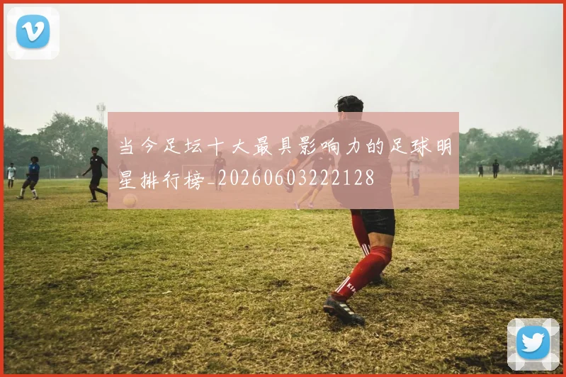 当今足坛十大最具影响力的足球明星排行榜_20260603222128