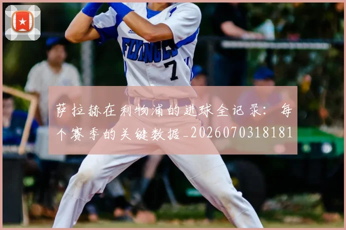 萨拉赫在利物浦的进球全记录:每个赛季的关键数据_20260703181819