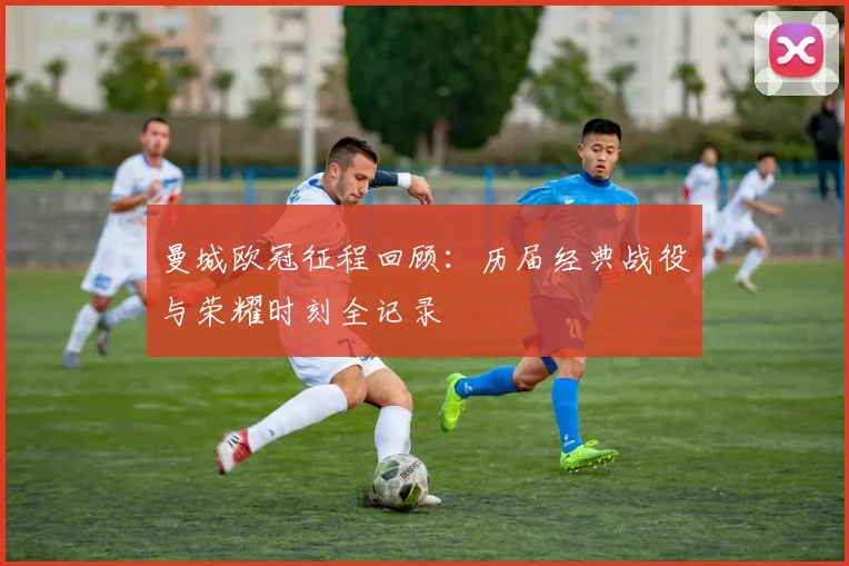 曼城欧冠征程回顾：历届经典战役与荣耀时刻全记录