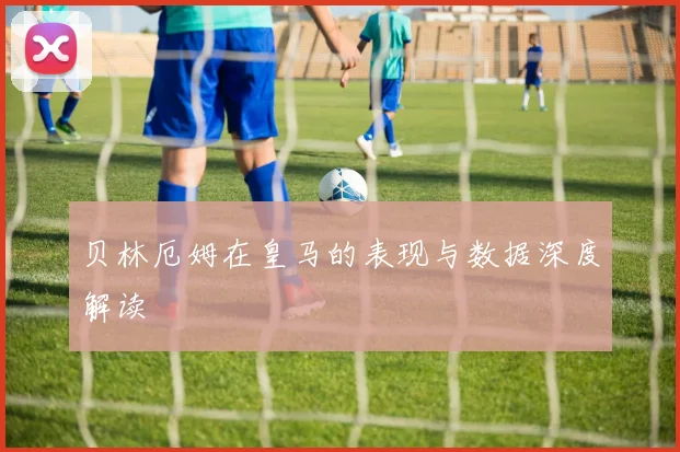 贝林厄姆在皇马的表现与数据深度解读