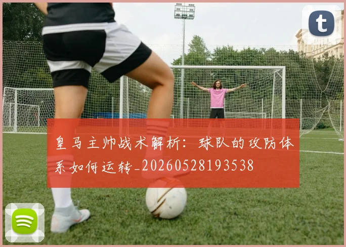 皇马主帅战术解析:球队的攻防体系如何运转_20260528193538