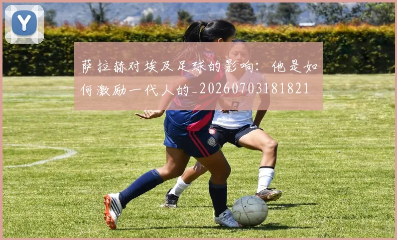 萨拉赫对埃及足球的影响：他是如何激励一代人的_20260703181821