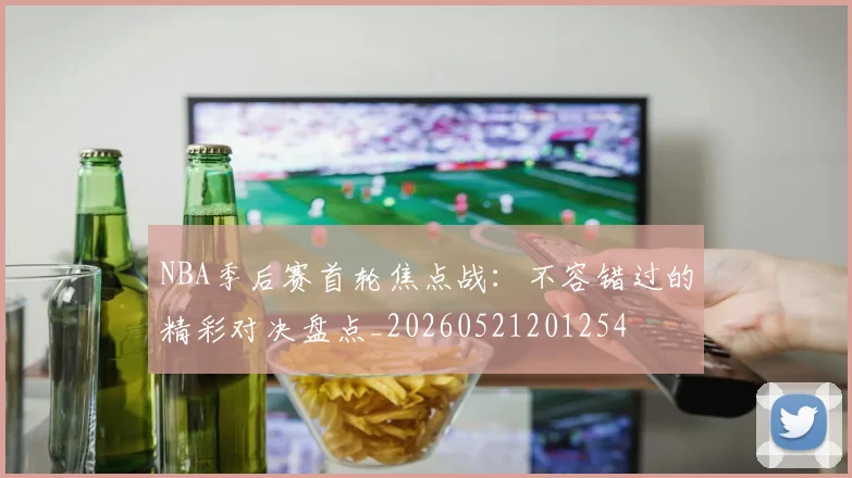 NBA季后赛首轮焦点战：不容错过的精彩对决盘点_20260521201254