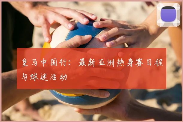 皇马中国行:最新亚洲热身赛日程与球迷活动