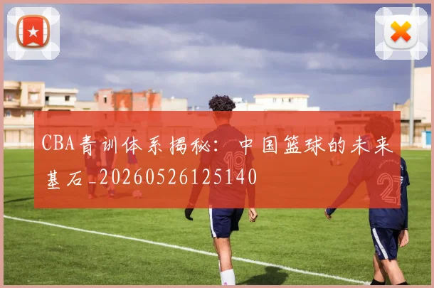 CBA青训体系揭秘：中国篮球的未来基石_20260526125140
