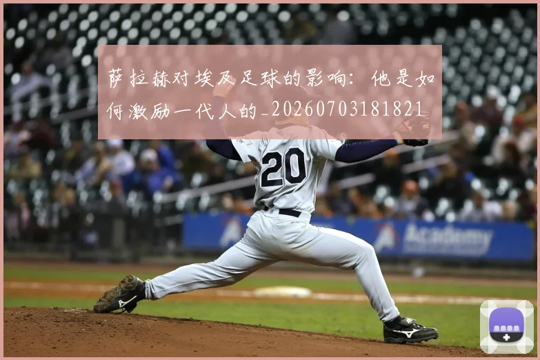 萨拉赫对埃及足球的影响：他是如何激励一代人的_20260703181821