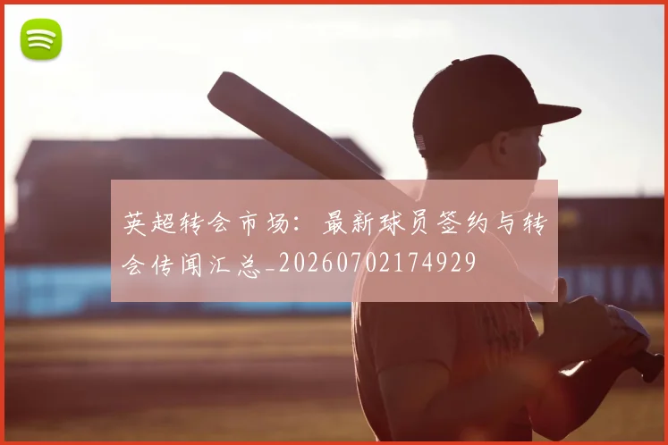 英超转会市场：最新球员签约与转会传闻汇总_20260702174929