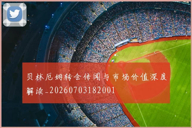 贝林厄姆转会传闻与市场价值深度解读_20260703182001