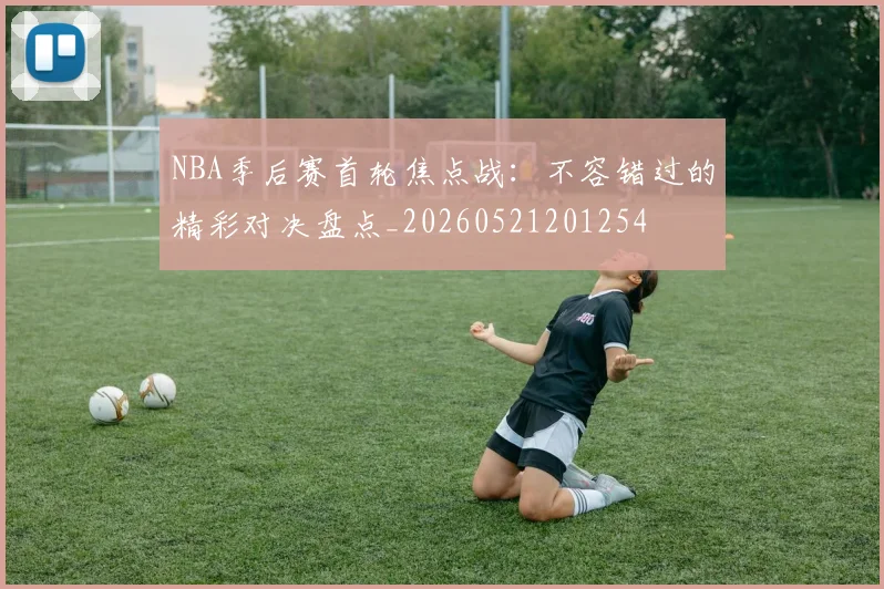 NBA季后赛首轮焦点战：不容错过的精彩对决盘点_20260521201254