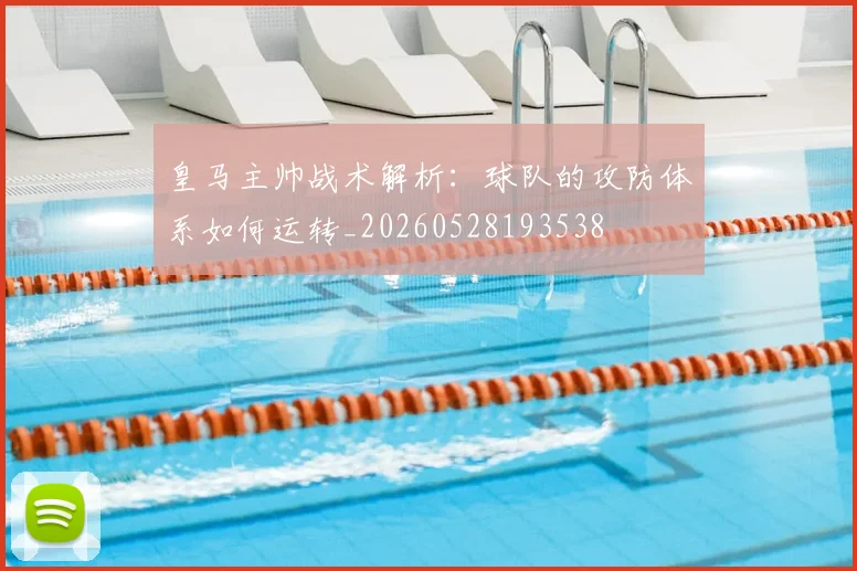 皇马主帅战术解析：球队的攻防体系如何运转_20260528193538